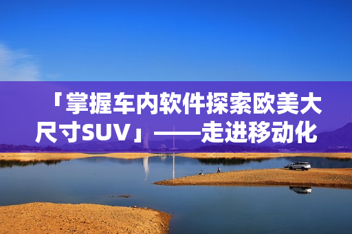 「掌握車內(nèi)軟件探索歐美大尺寸SUV」——走進移動化交通的未來