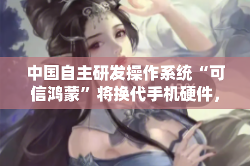 中國自主研發(fā)操作系統(tǒng)“可信鴻蒙”將換代手機硬件，引領(lǐng)軟件技術(shù)革新
