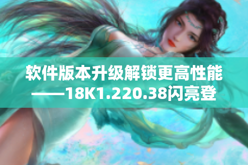 軟件版本升級(jí)解鎖更高性能——18K1.220.38閃亮登場(chǎng)！