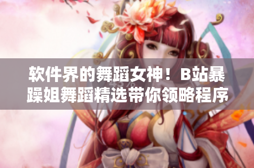 軟件界的舞蹈女神！B站暴躁姐舞蹈精選帶你領(lǐng)略程序員的優(yōu)美舞姿！