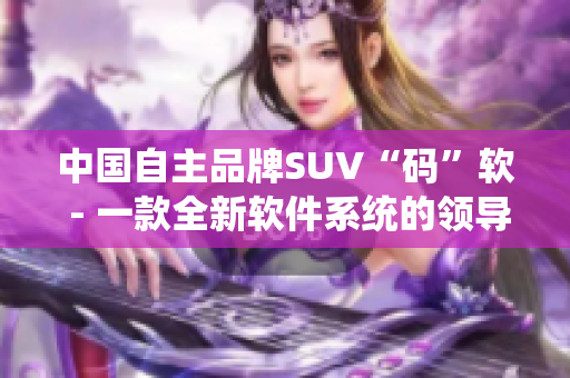 中國自主品牌SUV“碼”軟 - 一款全新軟件系統(tǒng)的領(lǐng)導(dǎo)者