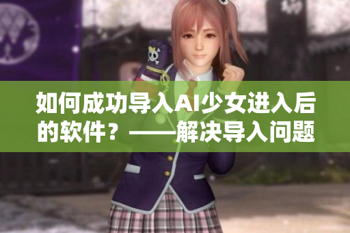 如何成功導入AI少女進入后的軟件？——解決導入問題的有效方法！