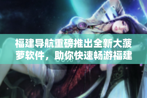 福建導航重磅推出全新大菠蘿軟件，助你快速暢游福建美景