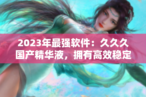 2023年最強軟件：久久久國產(chǎn)精華液，擁有高效穩(wěn)定性和卓越用戶體驗