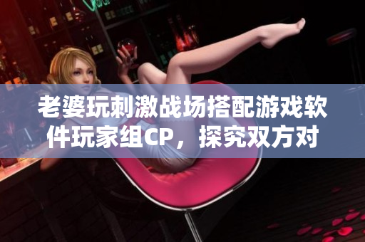 老婆玩刺激戰(zhàn)場搭配游戲軟件玩家組CP，探究雙方對游戲體驗的優(yōu)化策略