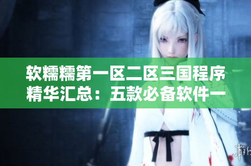 軟糯糯第一區(qū)二區(qū)三國程序精華匯總：五款必備軟件一鍵下載