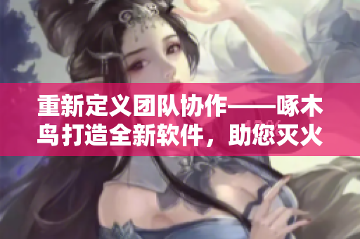 重新定義團隊協(xié)作——啄木鳥打造全新軟件，助您滅火寶貝！
