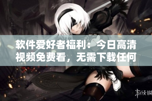 軟件愛好者福利：今日高清視頻免費看，無需下載任何軟件！