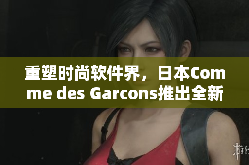 重塑時(shí)尚軟件界，日本Comme des Garcons推出全新軟件產(chǎn)品線