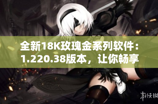 全新18K玫瑰金系列軟件：1.220.38版本，讓你暢享高品質(zhì)軟件體驗