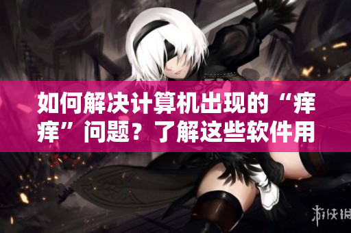 如何解決計算機出現(xiàn)的“癢癢”問題？了解這些軟件用藥方法！