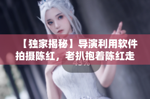 【獨(dú)家揭秘】導(dǎo)演利用軟件拍攝陳紅，老扒抱著陳紅走進(jìn)臥室的真相