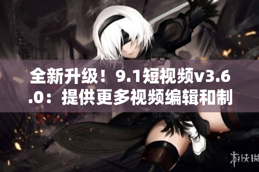 全新升級(jí)！9.1短視頻v3.6.0：提供更多視頻編輯和制作工具