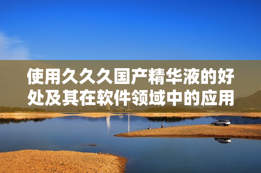 使用久久久國(guó)產(chǎn)精華液的好處及其在軟件領(lǐng)域中的應(yīng)用價(jià)值