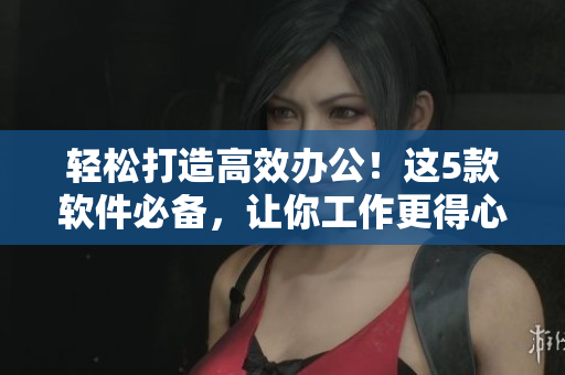 輕松打造高效辦公！這5款軟件必備，讓你工作更得心應(yīng)手！