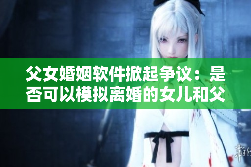 父女婚姻軟件掀起爭議：是否可以模擬離婚的女兒和父親過夫妻？