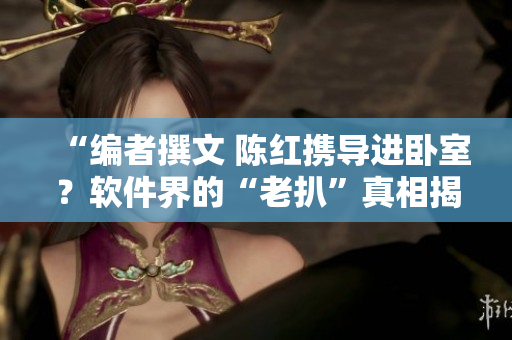 “編者撰文 陳紅攜導(dǎo)進(jìn)臥室？軟件界的“老扒”真相揭秘！”