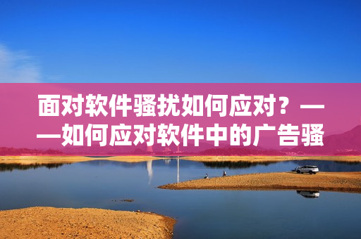 面對(duì)軟件騷擾如何應(yīng)對(duì)？——如何應(yīng)對(duì)軟件中的廣告騷擾？