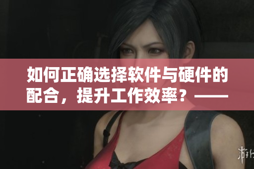 如何正確選擇軟件與硬件的配合，提升工作效率？——從狗狗配人說起