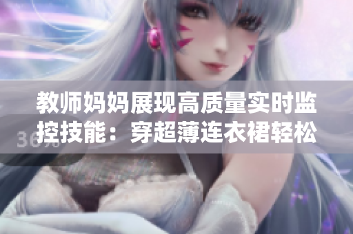 教師媽媽展現(xiàn)高質(zhì)量實時監(jiān)控技能：穿超薄連衣裙輕松駕馭軟件系統(tǒng)