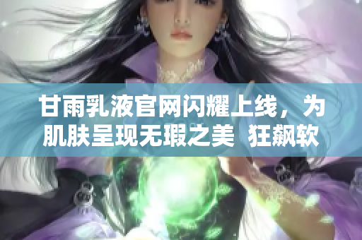 甘雨乳液官網(wǎng)閃耀上線，為肌膚呈現(xiàn)無瑕之美  狂飆軟件