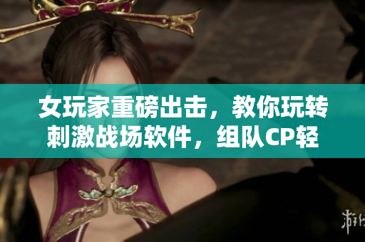 女玩家重磅出擊，教你玩轉(zhuǎn)刺激戰(zhàn)場(chǎng)軟件，組隊(duì)CP輕松上分