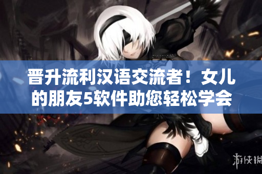 晉升流利漢語(yǔ)交流者！女兒的朋友5軟件助您輕松學(xué)會(huì)日常對(duì)話！