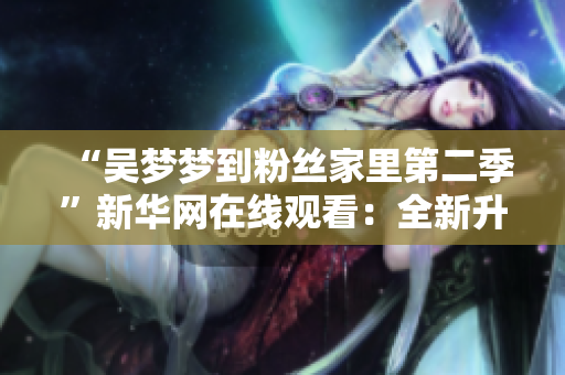 “吳夢(mèng)夢(mèng)到粉絲家里第二季”新華網(wǎng)在線觀看：全新升級(jí)1080軟件體驗(yàn)！