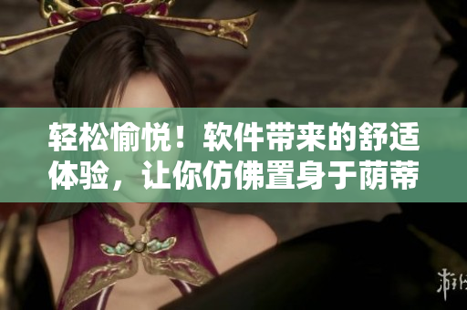 輕松愉悅！軟件帶來的舒適體驗(yàn)，讓你仿佛置身于蔭蒂添的好舒服視頻中