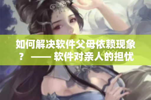 如何解決軟件父母依賴現(xiàn)象？ —— 軟件對(duì)親人的擔(dān)憂該如何解決？