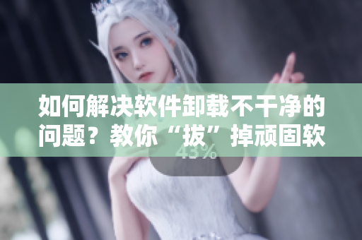 如何解決軟件卸載不干凈的問題？教你“拔”掉頑固軟件