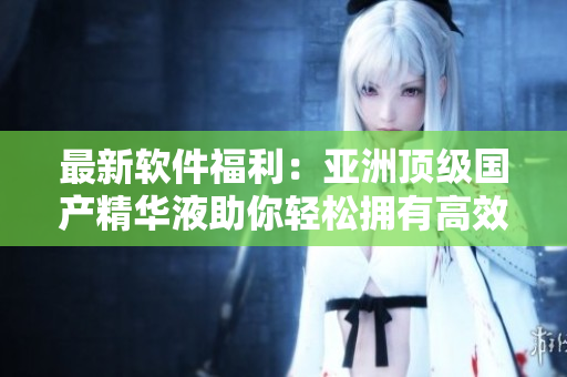 最新軟件福利：亞洲頂級(jí)國產(chǎn)精華液助你輕松擁有高效電腦操作體驗(yàn)