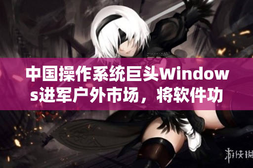 中國操作系統(tǒng)巨頭Windows進(jìn)軍戶外市場，將軟件功能擴(kuò)展至野外領(lǐng)域
