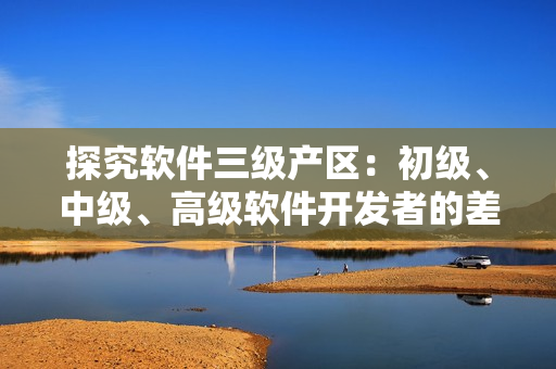 探究軟件三級產(chǎn)區(qū)：初級、中級、高級軟件開發(fā)者的差異