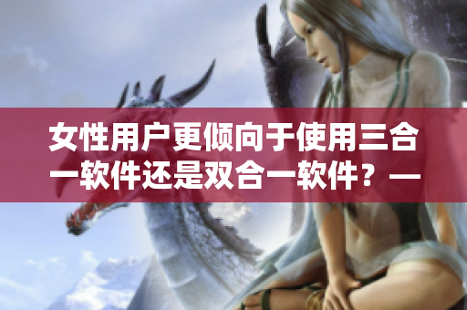 女性用戶更傾向于使用三合一軟件還是雙合一軟件？——軟件編輯的思考
