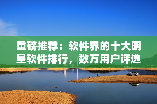 重磅推薦：軟件界的十大明星軟件排行，數(shù)萬用戶評選結(jié)果藏不住的好！
