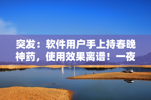突發(fā)：軟件用戶手上持春晚神藥，使用效果離譜！一夜間下載量飆升百分之五十！