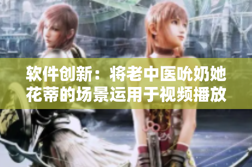 軟件創(chuàng)新：將老中醫(yī)吮奶她花蒂的場(chǎng)景運(yùn)用于視頻播放技術(shù)