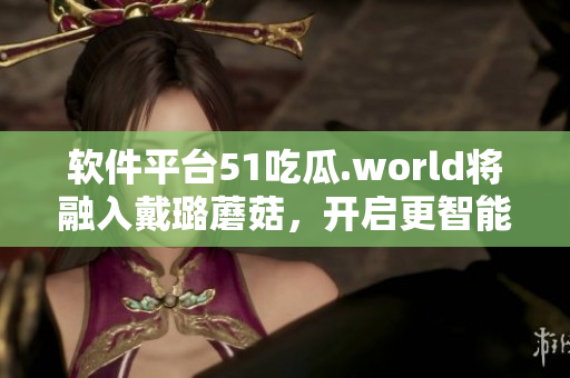 軟件平臺(tái)51吃瓜.world將融入戴璐蘑菇，開(kāi)啟更智能的使用體驗(yàn)