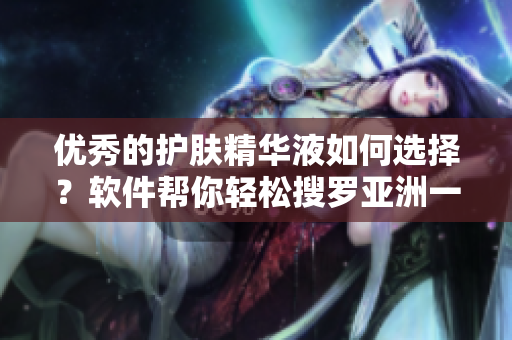 優(yōu)秀的護(hù)膚精華液如何選擇？軟件幫你輕松搜羅亞洲一區(qū)二三區(qū)好的精華液