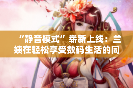“靜音模式”嶄新上線：蘭姨在輕松享受數(shù)碼生活的同時(shí)，更為舒適安睡