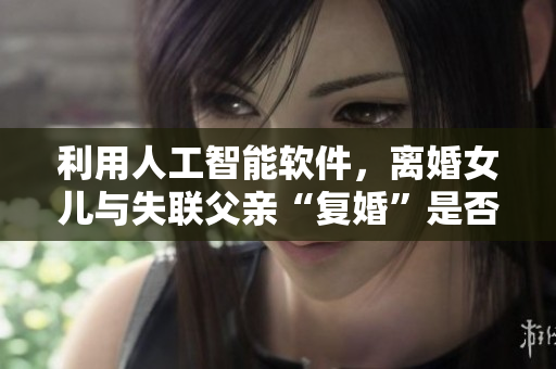 利用人工智能軟件，離婚女兒與失聯(lián)父親“復(fù)婚”是否可行？