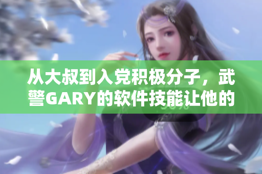 從大叔到入黨積極分子，武警GARY的軟件技能讓他的黨齡更長(zhǎng)