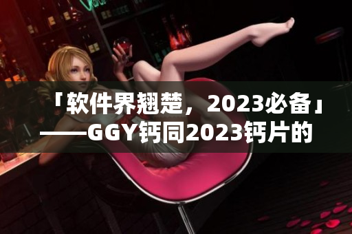 「軟件界翹楚，2023必備」——GGY鈣同2023鈣片的軟件應(yīng)用剖析