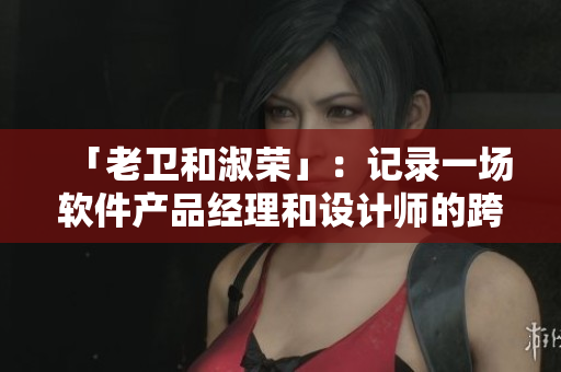 「老衛(wèi)和淑榮」：記錄一場(chǎng)軟件產(chǎn)品經(jīng)理和設(shè)計(jì)師的跨界合作之路