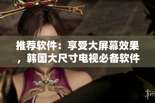 推薦軟件：享受大屏幕效果，韓國大尺寸電視必備軟件推薦