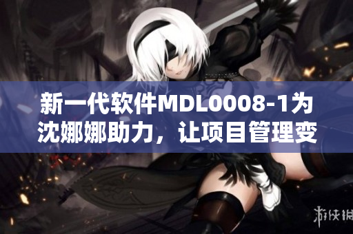 新一代軟件MDL0008-1為沈娜娜助力，讓項目管理變得更高效