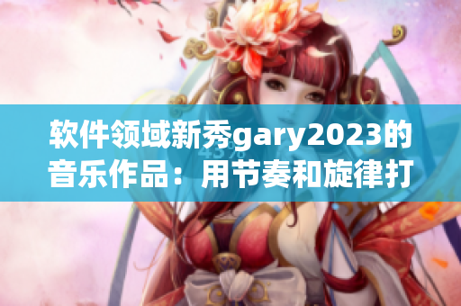 軟件領域新秀gary2023的音樂作品：用節(jié)奏和旋律打破創(chuàng)作界限