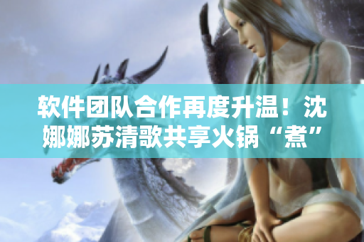 軟件團隊合作再度升溫！沈娜娜蘇清歌共享火鍋“煮”出優(yōu)秀代碼