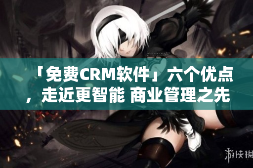 「免費(fèi)CRM軟件」六個(gè)優(yōu)點(diǎn)，走近更智能 商業(yè)管理之先